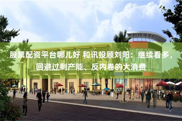 股票配资平台哪儿好 和讯投顾刘阳：继续看多，回避过剩产能、反内卷的大消费