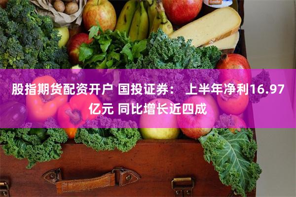 股指期货配资开户 国投证券： 上半年净利16.97亿元 同比增长近四成