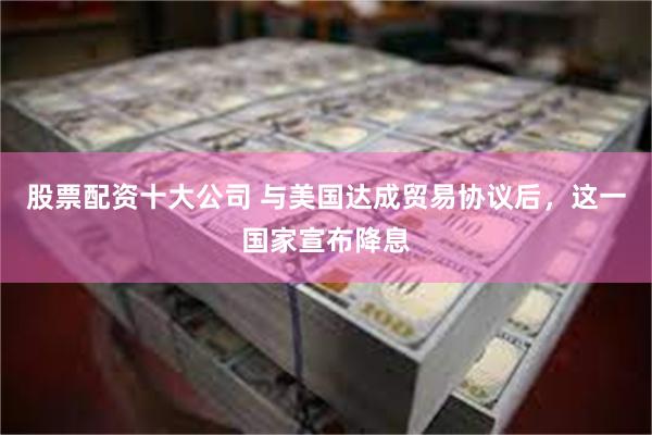 股票配资十大公司 与美国达成贸易协议后，这一国家宣布降息