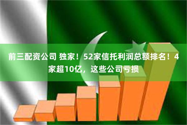 前三配资公司 独家！52家信托利润总额排名！4家超10亿，这些公司亏损