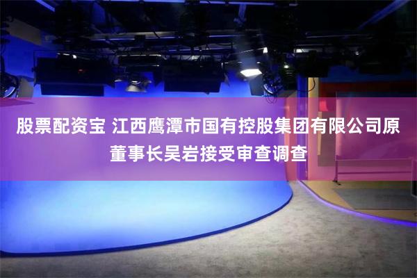 股票配资宝 江西鹰潭市国有控股集团有限公司原董事长吴岩接受审查调查