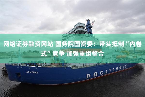 网络证劵融资网站 国务院国资委：带头抵制“内卷式”竞争 加强重组整合