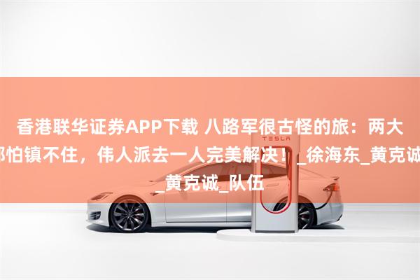 香港联华证券APP下载 八路军很古怪的旅：两大元帅都怕镇不住，伟人派去一人完美解决！_徐海东_黄克诚_队伍