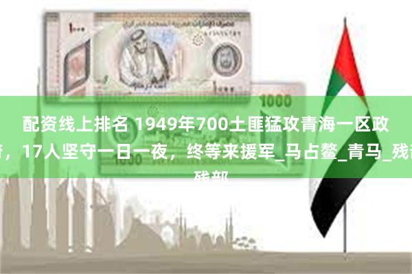 配资线上排名 1949年700土匪猛攻青海一区政府，17人坚守一日一夜，终等来援军_马占鳌_青马_残部