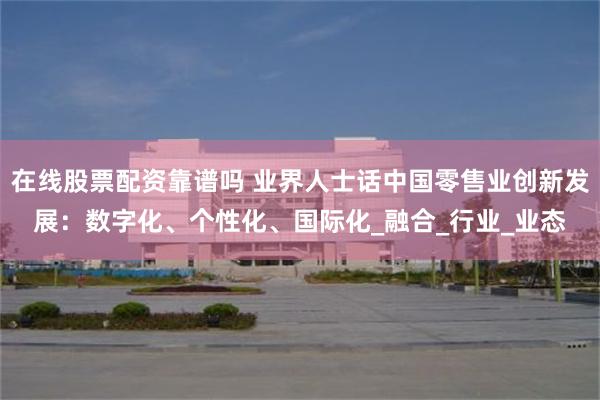 在线股票配资靠谱吗 业界人士话中国零售业创新发展：数字化、个性化、国际化_融合_行业_业态