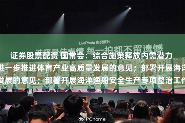 证券股票配资 国常会：综合施策释放内需潜力 研究释放体育消费潜力进一步推进体育产业高质量发展的意见；部署开展海洋渔船安全生产专项整治工作