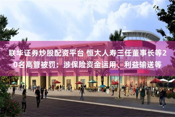 联华证券炒股配资平台 恒大人寿三任董事长等20名高管被罚:涉保险资金运用、利益输送等