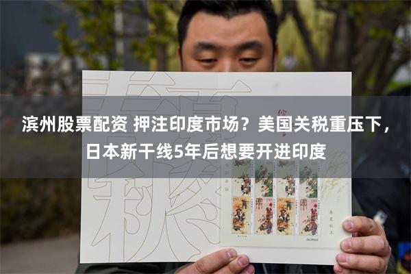滨州股票配资 押注印度市场？美国关税重压下，日本新干线5年后想要开进印度
