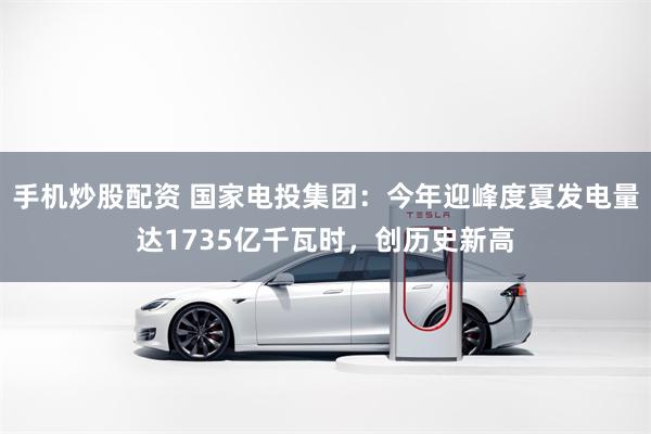 手机炒股配资 国家电投集团：今年迎峰度夏发电量达1735亿千瓦时，创历史新高